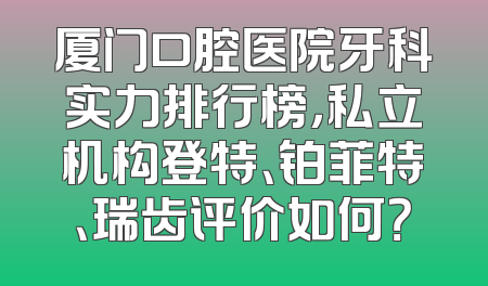 厦门口腔医院牙科实力排行榜，私立机构登特、铂菲特、瑞齿评价如何？
