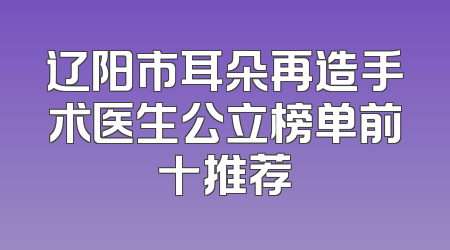 辽阳市耳朵再造手术医生公立榜单前十推荐