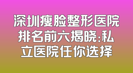 深圳瘦脸整形医院排名前六揭晓：私立医院任你选择