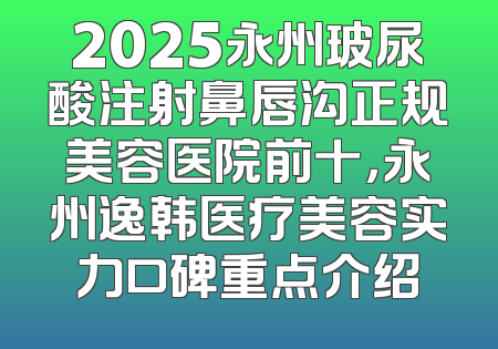 2025永州玻尿酸注射鼻唇沟正规美容医院前十，永州逸韩医疗美容实力口碑重点介绍