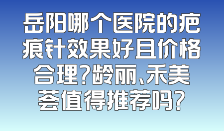 岳阳哪个医院的疤痕针效果好且价格合理？龄丽、禾美荟值得推荐吗？