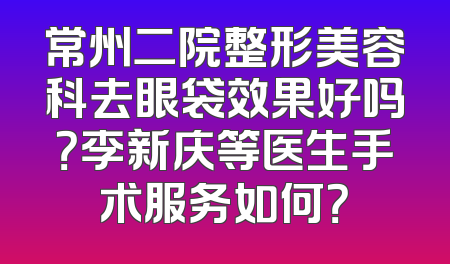 常州二院整形美容科去眼袋效果好吗？李新庆等医生手术服务如何？