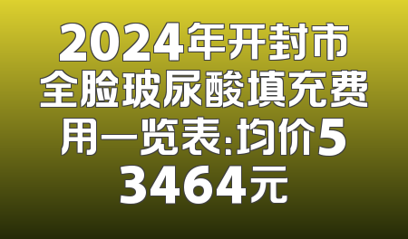 2024年开封市全脸玻尿酸填充费用一览表：均价53464元