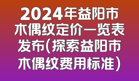 2024年益阳市木偶纹定价一览表发布（探索益阳市木偶纹费用标准）
