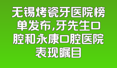 无锡烤瓷牙医院榜单发布，牙先生口腔和永康口腔医院表现瞩目