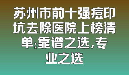 苏州市前十强痘印坑去除医院上榜清单：靠谱之选，专业之选