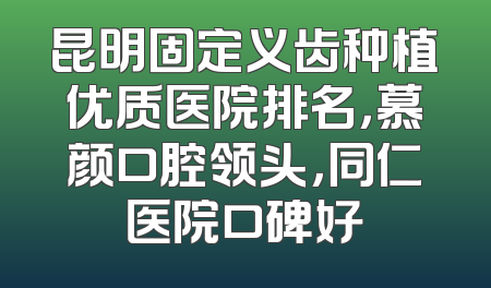 昆明固定义齿种植优质医院排名，慕颜口腔领头，同仁医院口碑好