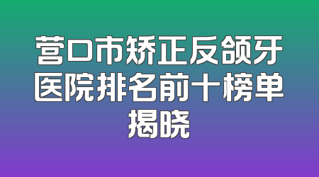 营口市矫正反颌牙医院排名前十榜单揭晓
