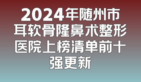 2024年随州市耳软骨隆鼻术整形医院上榜清单前十强更新