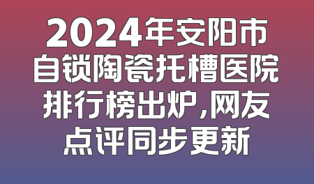 2024年安阳市自锁陶瓷托槽医院排行榜出炉，网友点评同步更新