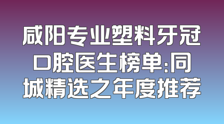 咸阳专业塑料牙冠口腔医生榜单：同城精选之年度推荐