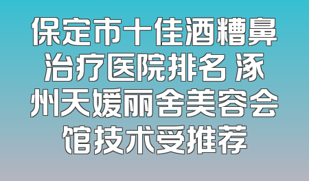 保定市十佳酒糟鼻治疗医院排名 涿州天媛丽舍美容会馆技术受推荐