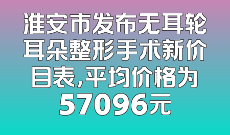 淮安市发布无耳轮耳朵整形手术新价目表，平均价格为57096元