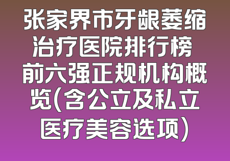 张家界市牙龈萎缩治疗医院排行榜 前六强正规机构概览(含公立及私立医疗美容选项)