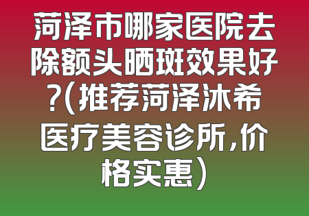 菏泽市哪家医院去除额头晒斑效果好？(推荐菏泽沐希医疗美容诊所，价格实惠)