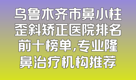乌鲁木齐市鼻小柱歪斜矫正医院排名前十榜单，专业隆鼻治疗机构推荐