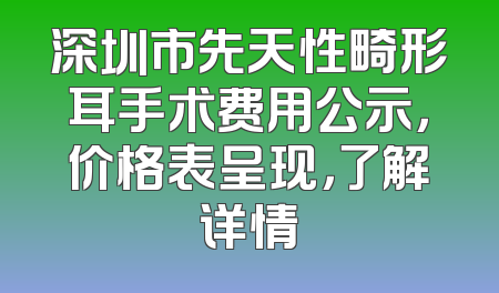 深圳市先天性畸形耳手术费用公示，价格表呈现，了解详情