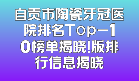 自贡市陶瓷牙冠医院排名Top_10榜单揭晓！版排行信息揭晓