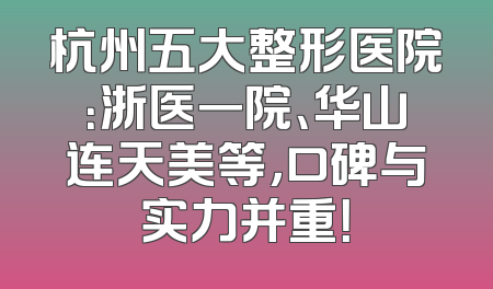 杭州五大整形医院：浙医一院、华山连天美等，口碑与实力并重！