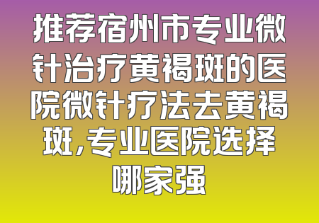 推荐宿州市专业微针治疗黄褐斑的医院微针疗法去黄褐斑，专业医院选择哪家强