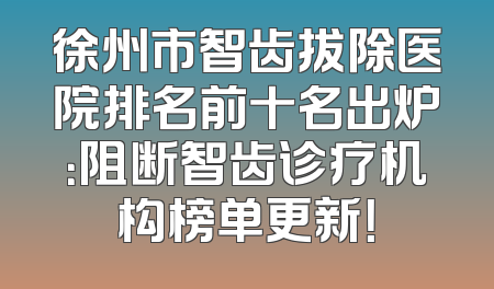 徐州市智齿拔除医院排名前十名出炉：阻断智齿诊疗机构榜单更新！