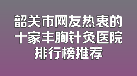 韶关市网友热衷的十家丰胸针灸医院排行榜推荐