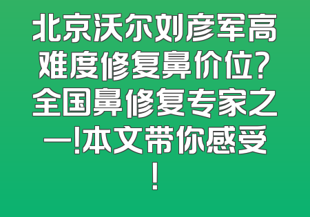 北京沃尔刘彦军高难度修复鼻价位？全国鼻修复专家之一！本文带你感受！