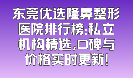 东莞优选隆鼻整形医院排行榜：私立机构精选，口碑与价格实时更新！