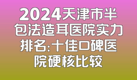 2024天津市半包法造耳医院实力排名：十佳口碑医院硬核比较
