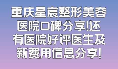 重庆星宸整形美容医院口碑分享！还有医院好评医生及新费用信息分享！
