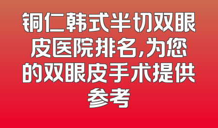 铜仁韩式半切双眼皮医院排名，为您的双眼皮手术提供参考
