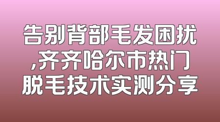 告别背部毛发困扰，齐齐哈尔市热门脱毛技术实测分享