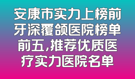 安康市实力上榜前牙深覆颌医院榜单前五，推荐优质医疗实力医院名单