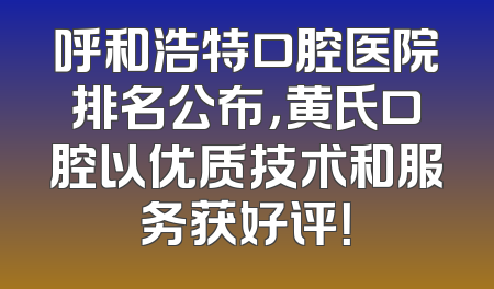 呼和浩特口腔医院排名公布，黄氏口腔以优质技术和服务获好评！