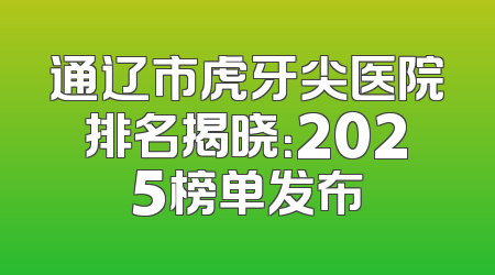 通辽市虎牙尖医院排名揭晓：2025榜单发布