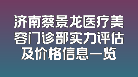 济南蔡景龙医疗美容门诊部实力评估及价格信息一览