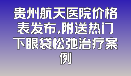 贵州航天医院价格表发布，附送热门下眼袋松弛治疗案例