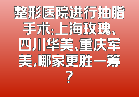 整形医院进行抽脂手术：上海玫瑰、四川华美、重庆军美，哪家更胜一筹？