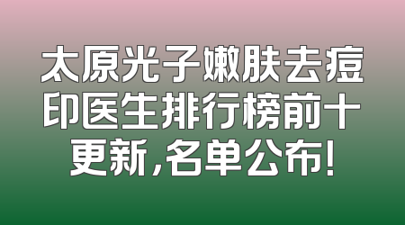 太原光子嫩肤去痘印医生排行榜前十更新，名单公布！