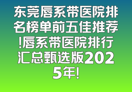 东莞唇系带医院排名榜单前五佳推荐！唇系带医院排行汇总甄选版2025年！