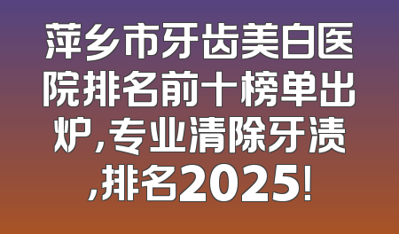 萍乡市牙齿美白医院排名前十榜单出炉，专业清除牙渍，排名2025！