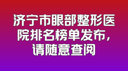济宁市眼部整形医院排名榜单发布，请随意查阅
