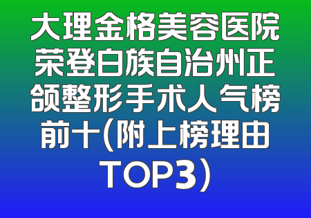 大理金格美容医院荣登白族自治州正颌整形手术人气榜前十（附上榜理由TOP3）