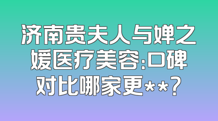 济南贵夫人与婵之媛医疗美容：口碑对比哪家更**？