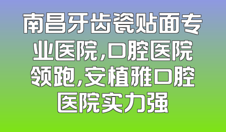 南昌牙齿瓷贴面专业医院，口腔医院领跑，安植雅口腔医院实力强