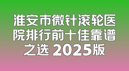 淮安市微针滚轮医院排行前十佳靠谱之选 2025版