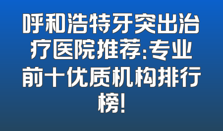 呼和浩特牙突出治疗医院推荐：专业前十优质机构排行榜！