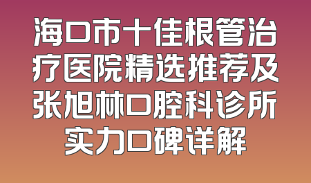 海口市十佳根管治疗医院精选推荐及张旭林口腔科诊所实力口碑详解