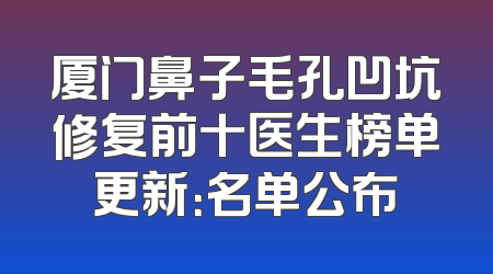 厦门鼻子毛孔凹坑修复前十医生榜单更新：名单公布