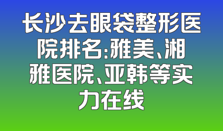 长沙去眼袋整形医院排名：雅美、湘雅医院、亚韩等实力在线